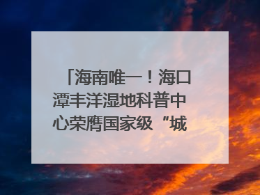 海南唯一！海口潭丰洋湿地科普中心荣膺国家级“城市儿童友好空间建设园区”称号