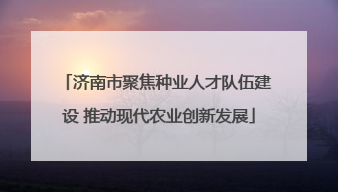 济南市聚焦种业人才队伍建设 推动现代农业创新发展