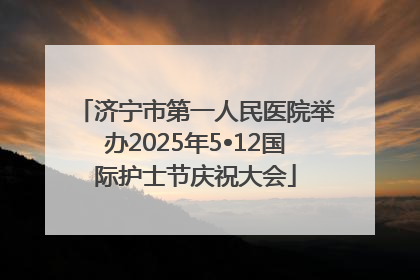 济宁市第一人民医院举办2025年5•12国际护士节庆祝大会