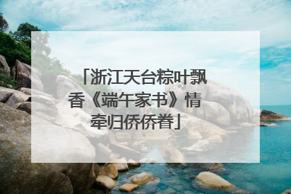 浙江天台粽叶飘香《端午家书》情牵归侨侨眷