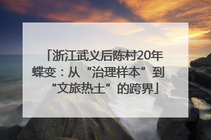 浙江武义后陈村20年蝶变：从“治理样本”到“文旅热土”的跨界
