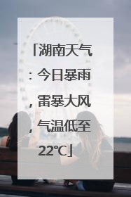 湖南天气：今日暴雨，雷暴大风，气温低至22℃