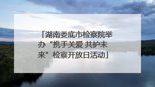 湖南娄底市检察院举办“携手关爱 共护未来”检察开放日活动