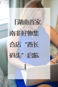 湖南首家南非好物集合店“酋长码头”启航