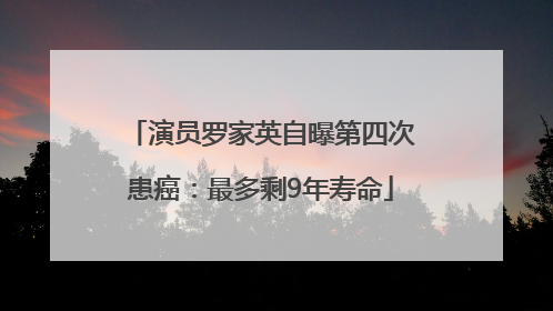 演员罗家英自曝第四次患癌：最多剩9年寿命