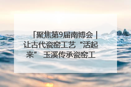 聚焦第9届南博会｜让古代瓷窑工艺“活起来” 玉溪传承瓷窑工艺将出展南博会