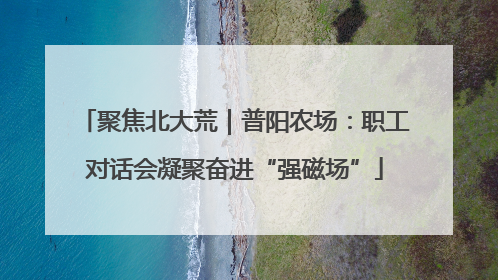 聚焦北大荒｜普阳农场：职工对话会凝聚奋进“强磁场”