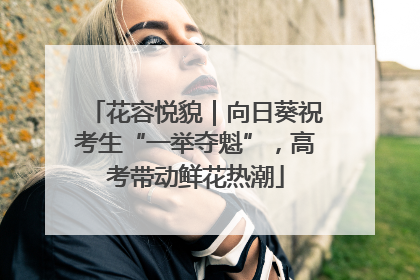 花容悦貌｜向日葵祝考生“一举夺魁”，高考带动鲜花热潮
