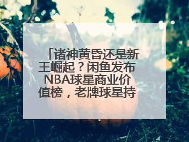 诸神黄昏还是新王崛起？闲鱼发布NBA球星商业价值榜，老牌球星持续占据销量前三