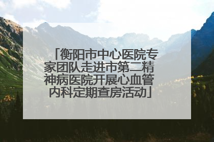衡阳市中心医院专家团队走进市第二精神病医院开展心血管内科定期查房活动