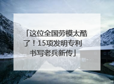 这位全国劳模太酷了！15项发明专利书写老兵新传