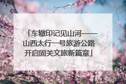 车辙印记见山河——山西太行一号旅游公路开启固关文旅新篇章