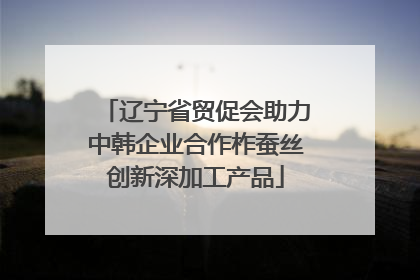 辽宁省贸促会助力中韩企业合作柞蚕丝创新深加工产品