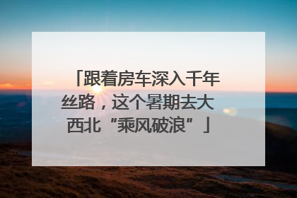跟着房车深入千年丝路，这个暑期去大西北“乘风破浪”