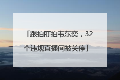 跟拍盯拍韦东奕，32个违规直播间被关停