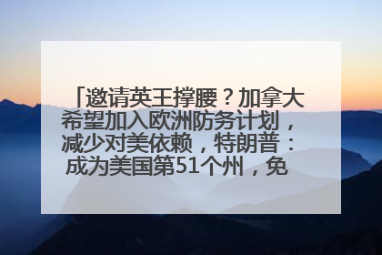 邀请英王撑腰？加拿大希望加入欧洲防务计划，减少对美依赖，特朗普：成为美国第51个州，免费用“金穹”