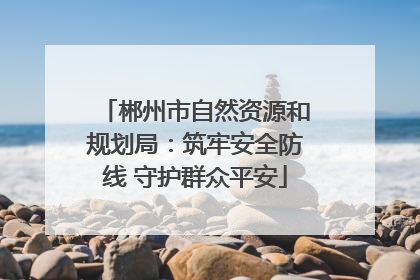 郴州市自然资源和规划局：筑牢安全防线 守护群众平安