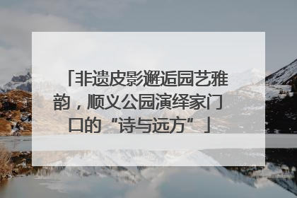 非遗皮影邂逅园艺雅韵，顺义公园演绎家门口的“诗与远方”