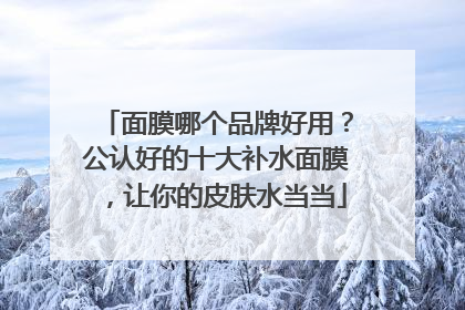 面膜哪个品牌好用？公认好的十大补水面膜，让你的皮肤水当当