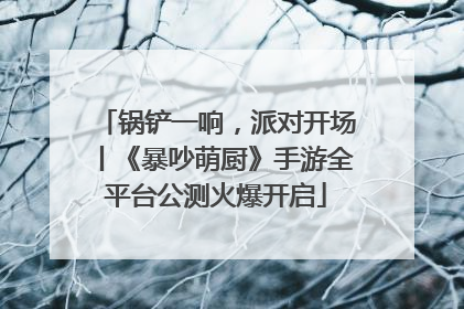 锅铲一响，派对开场丨《暴吵萌厨》手游全平台公测火爆开启