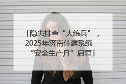 隐患排查“大练兵”，2025年济南住建系统“安全生产月”启幕
