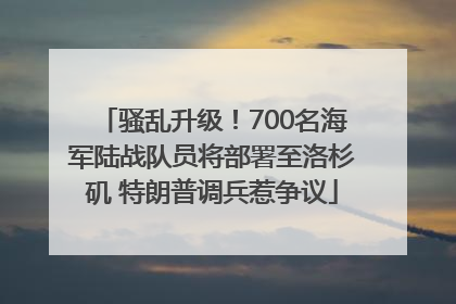 骚乱升级！700名海军陆战队员将部署至洛杉矶 特朗普调兵惹争议