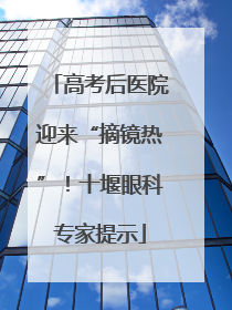 高考后医院迎来“摘镜热”！十堰眼科专家提示