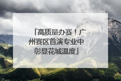 高质量办赛！广州赛区首演专业中彰显花城温度