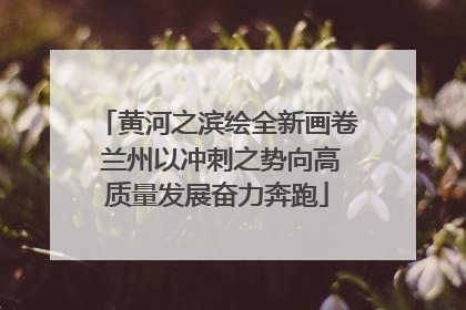 黄河之滨绘全新画卷 兰州以冲刺之势向高质量发展奋力奔跑