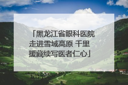 黑龙江省眼科医院走进雪域高原 千里援藏续写医者仁心