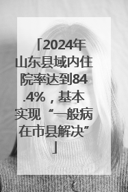 2024年山东县域内住院率达到84.4%，基本实现“一般病在市县解决”