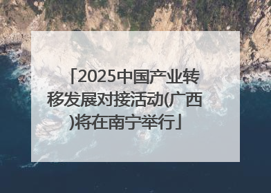 2025中国产业转移发展对接活动(广西)将在南宁举行