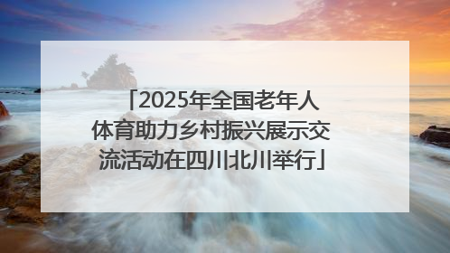 2025年全国老年人体育助力乡村振兴展示交流活动在四川北川举行