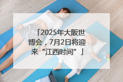2025年大阪世博会，7月2日将迎来“江西时间”