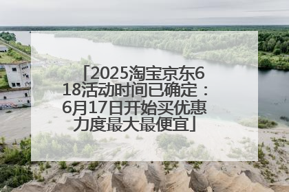 2025淘宝京东618活动时间已确定：6月17日开始买优惠力度最大最便宜