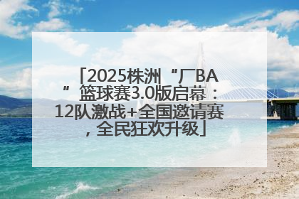 2025株洲“厂BA”篮球赛3.0版启幕：12队激战+全国邀请赛，全民狂欢升级