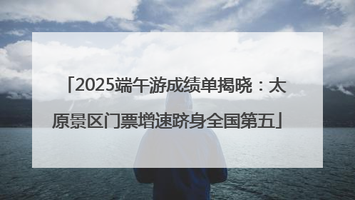 2025端午游成绩单揭晓：太原景区门票增速跻身全国第五