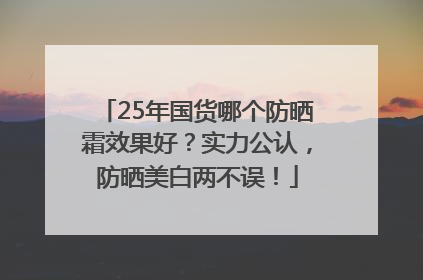 25年国货哪个防晒霜效果好？实力公认，防晒美白两不误！