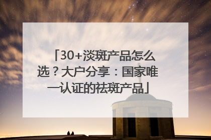 30+淡斑产品怎么选？大户分享：国家唯一认证的祛斑产品