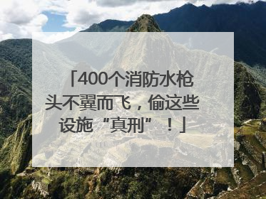 400个消防水枪头不翼而飞，偷这些设施“真刑”！